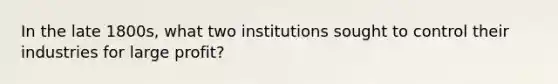 In the late 1800s, what two institutions sought to control their industries for large profit?