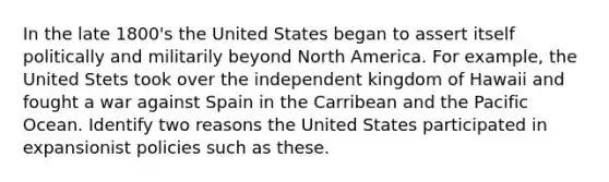 In the late 1800's the United States began to assert itself politically and militarily beyond North America. For example, the United Stets took over the independent kingdom of Hawaii and fought a war against Spain in the Carribean and the Pacific Ocean. Identify two reasons the United States participated in expansionist policies such as these.