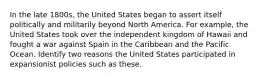 In the late 1800s, the United States began to assert itself politically and militarily beyond North America. For example, the United States took over the independent kingdom of Hawaii and fought a war against Spain in the Caribbean and the Pacific Ocean. Identify two reasons the United States participated in expansionist policies such as these.