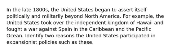 In the late 1800s, the United States began to assert itself politically and militarily beyond North America. For example, the United States took over the independent kingdom of Hawaii and fought a war against Spain in the Caribbean and the Pacific Ocean. Identify two reasons the United States participated in expansionist policies such as these.