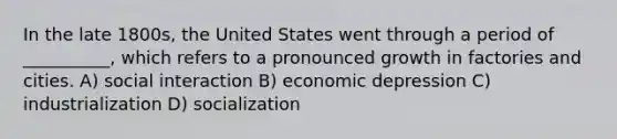 In the late 1800s, the United States went through a period of __________, which refers to a pronounced growth in factories and cities. A) social interaction B) economic depression C) industrialization D) socialization