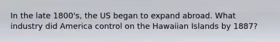 In the late 1800's, the US began to expand abroad. What industry did America control on the Hawaiian Islands by 1887?