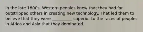 In the late 1800s, Western peoples knew that they had far outstripped others in creating new technology. That led them to believe that they were __________ superior to the races of peoples in Africa and Asia that they dominated.