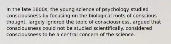 In the late 1800s, the young science of psychology studied consciousness by focusing on the biological roots of conscious thought. largely ignored the topic of consciousness. argued that consciousness could not be studied scientifically. considered consciousness to be a central concern of the science.