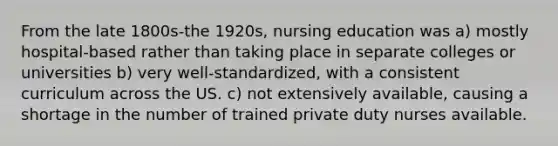 From the late 1800s-the 1920s, nursing education was a) mostly hospital-based rather than taking place in separate colleges or universities b) very well-standardized, with a consistent curriculum across the US. c) not extensively available, causing a shortage in the number of trained private duty nurses available.