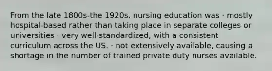 From the late 1800s-the 1920s, nursing education was · mostly hospital-based rather than taking place in separate colleges or universities · very well-standardized, with a consistent curriculum across the US. · not extensively available, causing a shortage in the number of trained private duty nurses available.