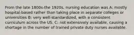 From the late 1800s-the 1920s, nursing education was A: mostly hospital-based rather than taking place in separate colleges or universities B: very well-standardized, with a consistent curriculum across the US. C: not extensively available, causing a shortage in the number of trained private duty nurses available.