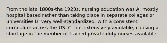 From the late 1800s-the 1920s, nursing education was A: mostly hospital-based rather than taking place in separate colleges or universities B: very well-standardized, with a consistent curriculum across the US. C: not extensively available, causing a shortage in the number of trained private duty nurses available.