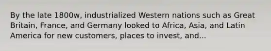 By the late 1800w, industrialized Western nations such as Great Britain, France, and Germany looked to Africa, Asia, and Latin America for new customers, places to invest, and...