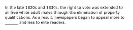 In the late 1820s and 1830s, the right to vote was extended to all free white adult males through the elimination of property qualifications. As a result, newspapers began to appeal more to _______ and less to elite readers.