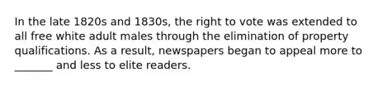 In the late 1820s and 1830s, the right to vote was extended to all free white adult males through the elimination of property qualifications. As a result, newspapers began to appeal more to _______ and less to elite readers.