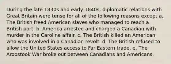 During the late 1830s and early 1840s, diplomatic relations with Great Britain were tense for all of the following reasons except a. The British freed American slaves who managed to reach a British port. b. America arrested and charged a Canadian with murder in the Caroline affair. c. The British killed an American who was involved in a Canadian revolt. d. The British refused to allow the United States access to Far Eastern trade. e. The Aroostook War broke out between Canadians and Americans.