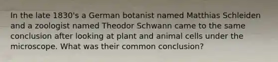 In the late 1830's a German botanist named Matthias Schleiden and a zoologist named Theodor Schwann came to the same conclusion after looking at plant and animal cells under the microscope. What was their common conclusion?