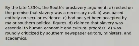 By the late 1830s, the South's proslavery argument: a) rested on the premise that slavery was a necessary evil. b) was based entirely on secular evidence. c) had not yet been accepted by major southern political figures. d) claimed that slavery was essential to human economic and cultural progress. e) was roundly criticized by southern newspaper editors, ministers, and academics.