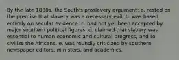 By the late 1830s, the South's proslavery argument: a. rested on the premise that slavery was a necessary evil. b. was based entirely on secular evidence. c. had not yet been accepted by major southern political figures. d. claimed that slavery was essential to human economic and cultural progress, and to civilize the Africans. e. was roundly criticized by southern newspaper editors, ministers, and academics.