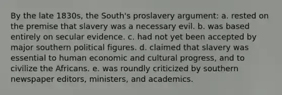 By the late 1830s, the South's proslavery argument: a. rested on the premise that slavery was a necessary evil. b. was based entirely on secular evidence. c. had not yet been accepted by major southern political figures. d. claimed that slavery was essential to human economic and cultural progress, and to civilize the Africans. e. was roundly criticized by southern newspaper editors, ministers, and academics.