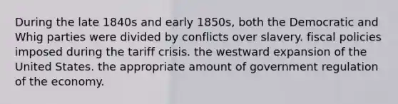 During the late 1840s and early 1850s, both the Democratic and Whig parties were divided by conflicts over slavery. fiscal policies imposed during the tariff crisis. the westward expansion of the United States. the appropriate amount of government regulation of the economy.