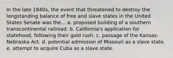 In the late 1840s, the event that threatened to destroy the longstanding balance of free and slave states in the United States Senate was the... a. proposed building of a southern transcontinental railroad. b. California's application for statehood, following their gold rush. c. passage of the Kansas-Nebraska Act. d. potential admission of Missouri as a slave state. e. attempt to acquire Cuba as a slave state.