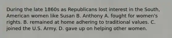 During the late 1860s as Republicans lost interest in the South, American women like Susan B. Anthony A. fought for women's rights. B. remained at home adhering to traditional values. C. joined the U.S. Army. D. gave up on helping other women.