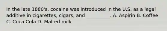 In the late 1880's, cocaine was introduced in the U.S. as a legal additive in cigarettes, cigars, and __________. A. Aspirin B. Coffee C. Coca Cola D. Malted milk