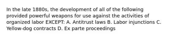 In the late 1880s, the development of all of the following provided powerful weapons for use against the activities of organized labor EXCEPT: A. Antitrust laws B. Labor injunctions C. Yellow-dog contracts D. Ex parte proceedings