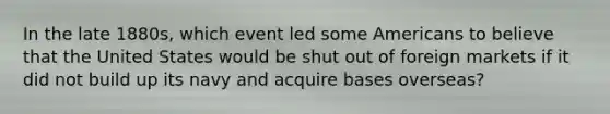 In the late 1880s, which event led some Americans to believe that the United States would be shut out of foreign markets if it did not build up its navy and acquire bases overseas?