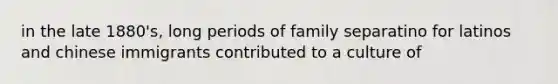 in the late 1880's, long periods of family separatino for latinos and chinese immigrants contributed to a culture of