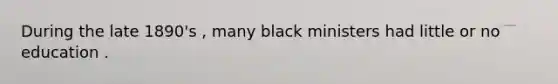 During the late 1890's , many black ministers had little or no education .