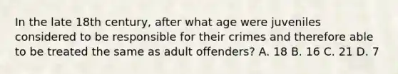 In the late 18th century, after what age were juveniles considered to be responsible for their crimes and therefore able to be treated the same as adult offenders? A. 18 B. 16 C. 21 D. 7