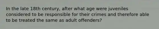 In the late 18th century, after what age were juveniles considered to be responsible for their crimes and therefore able to be treated the same as adult offenders?