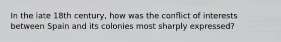 In the late 18th century, how was the conflict of interests between Spain and its colonies most sharply expressed?