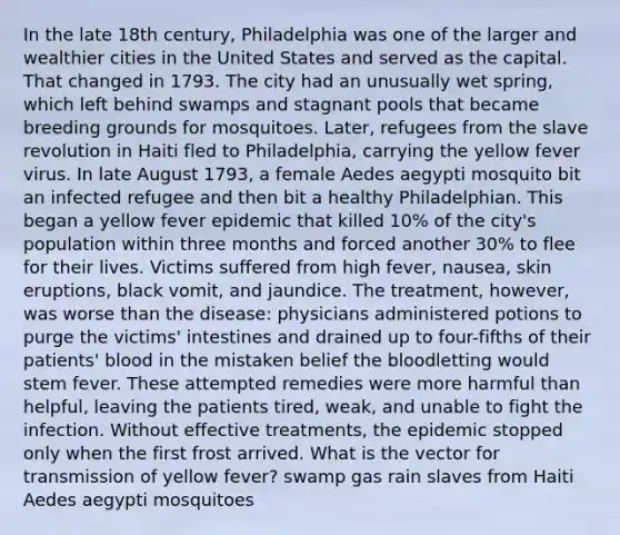 In the late 18th century, Philadelphia was one of the larger and wealthier cities in the United States and served as the capital. That changed in 1793. The city had an unusually wet spring, which left behind swamps and stagnant pools that became breeding grounds for mosquitoes. Later, refugees from the slave revolution in Haiti fled to Philadelphia, carrying the yellow fever virus. In late August 1793, a female Aedes aegypti mosquito bit an infected refugee and then bit a healthy Philadelphian. This began a yellow fever epidemic that killed 10% of the city's population within three months and forced another 30% to flee for their lives. Victims suffered from high fever, nausea, skin eruptions, black vomit, and jaundice. The treatment, however, was worse than the disease: physicians administered potions to purge the victims' intestines and drained up to four-fifths of their patients' blood in the mistaken belief the bloodletting would stem fever. These attempted remedies were more harmful than helpful, leaving the patients tired, weak, and unable to fight the infection. Without effective treatments, the epidemic stopped only when the first frost arrived. What is the vector for transmission of yellow fever? swamp gas rain slaves from Haiti Aedes aegypti mosquitoes