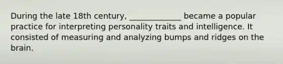 During the late 18th century, _____________ became a popular practice for interpreting personality traits and intelligence. It consisted of measuring and analyzing bumps and ridges on the brain.