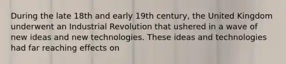 During the late 18th and early 19th century, the United Kingdom underwent an Industrial Revolution that ushered in a wave of new ideas and new technologies. These ideas and technologies had far reaching effects on