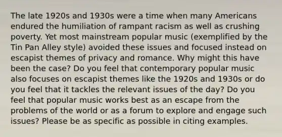 The late 1920s and 1930s were a time when many Americans endured the humiliation of rampant racism as well as crushing poverty. Yet most mainstream popular music (exemplified by the Tin Pan Alley style) avoided these issues and focused instead on escapist themes of privacy and romance. Why might this have been the case? Do you feel that contemporary popular music also focuses on escapist themes like the 1920s and 1930s or do you feel that it tackles the relevant issues of the day? Do you feel that popular music works best as an escape from the problems of the world or as a forum to explore and engage such issues? Please be as specific as possible in citing examples.