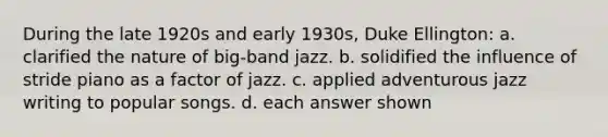 During the late 1920s and early 1930s, Duke Ellington: a. clarified the nature of big-band jazz. b. solidified the influence of stride piano as a factor of jazz. c. applied adventurous jazz writing to popular songs. d. each answer shown