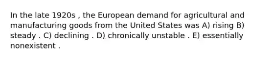 In the late 1920s , the European demand for agricultural and manufacturing goods from the United States was A) rising B) steady . C) declining . D) chronically unstable . E) essentially nonexistent .