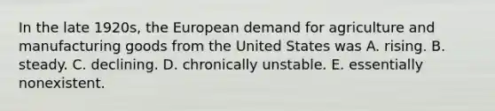 In the late 1920s, the European demand for agriculture and manufacturing goods from the United States was A. rising. B. steady. C. declining. D. chronically unstable. E. essentially nonexistent.