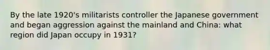 By the late 1920's militarists controller the Japanese government and began aggression against the mainland and China: what region did Japan occupy in 1931?