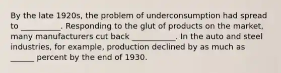 By the late 1920s, the problem of underconsumption had spread to __________. Responding to the glut of products on the market, many manufacturers cut back ___________. In the auto and steel industries, for example, production declined by as much as ______ percent by the end of 1930.