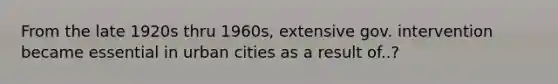 From the late 1920s thru 1960s, extensive gov. intervention became essential in urban cities as a result of..?