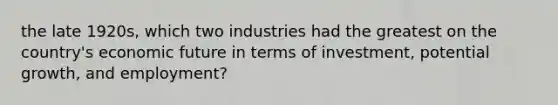 the late 1920s, which two industries had the greatest on the country's economic future in terms of investment, potential growth, and employment?