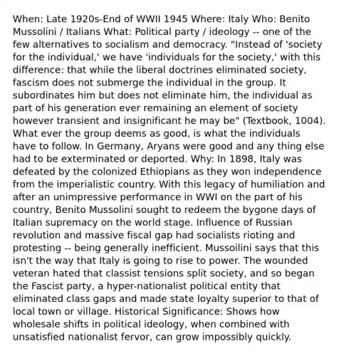 When: Late 1920s-End of WWII 1945 Where: Italy Who: Benito Mussolini / Italians What: Political party / ideology -- one of the few alternatives to socialism and democracy. "Instead of 'society for the individual,' we have 'individuals for the society,' with this difference: that while the liberal doctrines eliminated society, fascism does not submerge the individual in the group. It subordinates him but does not eliminate him, the individual as part of his generation ever remaining an element of society however transient and insignificant he may be" (Textbook, 1004). What ever the group deems as good, is what the individuals have to follow. In Germany, Aryans were good and any thing else had to be exterminated or deported. Why: In 1898, Italy was defeated by the colonized Ethiopians as they won independence from the imperialistic country. With this legacy of humiliation and after an unimpressive performance in WWI on the part of his country, Benito Mussolini sought to redeem the bygone days of Italian supremacy on the world stage. Influence of Russian revolution and massive fiscal gap had socialists rioting and protesting -- being generally inefficient. Mussoilini says that this isn't the way that Italy is going to rise to power. The wounded veteran hated that classist tensions split society, and so began the Fascist party, a hyper-nationalist political entity that eliminated class gaps and made state loyalty superior to that of local town or village. Historical Significance: Shows how wholesale shifts in political ideology, when combined with unsatisfied nationalist fervor, can grow impossibly quickly.