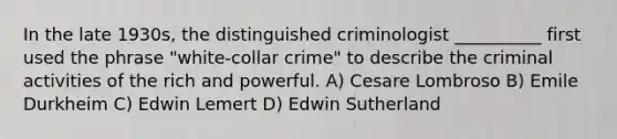 In the late 1930s, the distinguished criminologist __________ first used the phrase "white-collar crime" to describe the criminal activities of the rich and powerful. A) Cesare Lombroso B) Emile Durkheim C) Edwin Lemert D) Edwin Sutherland