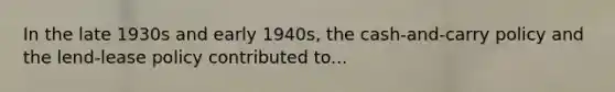 In the late 1930s and early 1940s, the cash-and-carry policy and the lend-lease policy contributed to...