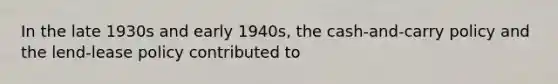 In the late 1930s and early 1940s, the cash-and-carry policy and the lend-lease policy contributed to