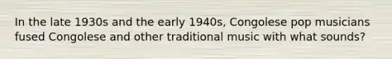 In the late 1930s and the early 1940s, Congolese pop musicians fused Congolese and other traditional music with what sounds?