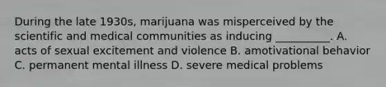 During the late 1930s, marijuana was misperceived by the scientific and medical communities as inducing __________. A. acts of sexual excitement and violence B. amotivational behavior C. permanent mental illness D. severe medical problems