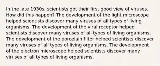 In the late 1930s, scientists got their first good view of viruses. How did this happen? The development of the light microscope helped scientists discover many viruses of all types of living organisms. The development of the viral receptor helped scientists discover many viruses of all types of living organisms. The development of the porcelain filter helped scientists discover many viruses of all types of living organisms. The development of the electron microscope helped scientists discover many viruses of all types of living organisms.