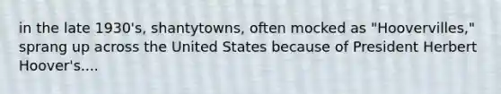 in the late 1930's, shantytowns, often mocked as "Hoovervilles," sprang up across the United States because of President Herbert Hoover's....